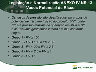 Legislação e Normalização ANEXO IV NR 13
Vasos Potencial de Risco
• Os vasos de pressão são classificados em grupos de
potencial de risco em função do produto "PV", onde
"P" é a pressão máxima de operação em MPa e "V"
o seu volume geométrico interno em m3, conforme
segue:
• Grupo 1 - PV ≥ 100
• Grupo 2 - PV < 100 e PV ≥ 30
• Grupo 3 - PV < 30 e PV ≥ 2.5
• Grupo 4 - PV < 2.5 e PV ≥ 1
• Grupo 5 - PV < 1
 