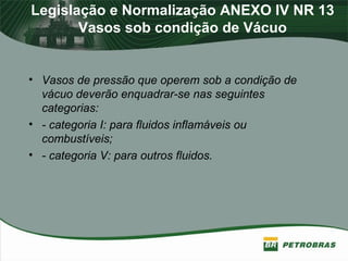 Legislação e Normalização ANEXO IV NR 13
Vasos sob condição de Vácuo
• Vasos de pressão que operem sob a condição de
vácuo deverão enquadrar-se nas seguintes
categorias:
• - categoria I: para fluidos inflamáveis ou
combustíveis;
• - categoria V: para outros fluidos.
 
