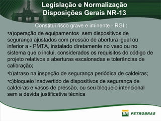Legislação e Normalização
Disposições Gerais NR-13
Constitui risco grave e iminente - RGI :
•a)operação de equipamentos sem dispositivos de
segurança ajustados com pressão de abertura igual ou
inferior a - PMTA, instalado diretamente no vaso ou no
sistema que o inclui, considerados os requisitos do código de
projeto relativos a aberturas escalonadas e tolerâncias de
calibração;
•b)atraso na inspeção de segurança periódica de caldeiras;
•c)bloqueio inadvertido de dispositivos de segurança de
caldeiras e vasos de pressão, ou seu bloqueio intencional
sem a devida justificativa técnica
 