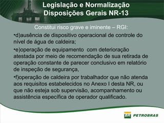 Legislação e Normalização
Disposições Gerais NR-13
Constitui risco grave e iminente – RGI:
•d)ausência de dispositivo operacional de controle do
nível de água de caldeira;
•e)operação de equipamento com deterioração
atestada por meio de recomendação de sua retirada de
operação constante de parecer conclusivo em relatório
de inspeção de segurança,
•f)operação de caldeira por trabalhador que não atenda
aos requisitos estabelecidos no Anexo I desta NR, ou
que não esteja sob supervisão, acompanhamento ou
assistência específica de operador qualificado.
 