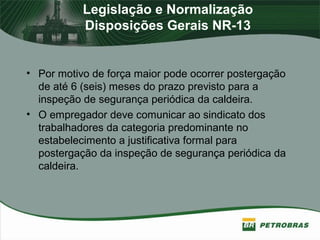 Legislação e Normalização
Disposições Gerais NR-13
• Por motivo de força maior pode ocorrer postergação
de até 6 (seis) meses do prazo previsto para a
inspeção de segurança periódica da caldeira.
• O empregador deve comunicar ao sindicato dos
trabalhadores da categoria predominante no
estabelecimento a justificativa formal para
postergação da inspeção de segurança periódica da
caldeira.
 