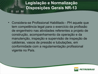 Legislação e Normalização
Disposições Gerais NR-13
• Considera-se Profissional Habilitado - PH aquele que
tem competência legal para o exercício da profissão
de engenheiro nas atividades referentes a projeto de
construção, acompanhamento da operação e da
manutenção, inspeção e supervisão de inspeção de
caldeiras, vasos de pressão e tubulações, em
conformidade com a regulamentação profissional
vigente no País.
 