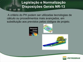 Legislação e Normalização
Disposições Gerais NR-13
A critério do PH podem ser utilizadas tecnologias de
cálculo ou procedimentos mais avançados, em
substituição aos previstos pelos códigos de projeto.
 