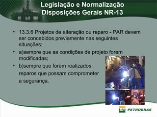 Legislação e Normalização
Disposições Gerais NR-13
• 13.3.6 Projetos de alteração ou reparo - PAR devem
ser concebidos previamente nas seguintes
situações:
• a)sempre que as condições de projeto forem
modificadas;
• b)sempre que forem realizados
reparos que possam comprometer
a segurança.
 