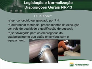 Legislação e Normalização
Disposições Gerais NR-13
O PAR deve:
•a)ser concebido ou aprovado por PH;
•b)determinar materiais, procedimentos de execução,
controle de qualidade e qualificação de pessoal;
•c)ser divulgado para os empregados do
estabelecimento que estão envolvidos com o
equipamento.
 