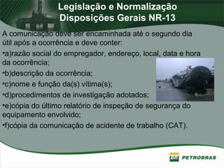 Legislação e Normalização
Disposições Gerais NR-13
A comunicação deve ser encaminhada até o segundo dia
útil após a ocorrência e deve conter:
•a)razão social do empregador, endereço, local, data e hora
da ocorrência;
•b)descrição da ocorrência;
•c)nome e função da(s) vítima(s);
•d)procedimentos de investigação adotados;
•e)cópia do último relatório de inspeção de segurança do
equipamento envolvido;
•f)cópia da comunicação de acidente de trabalho (CAT).
 