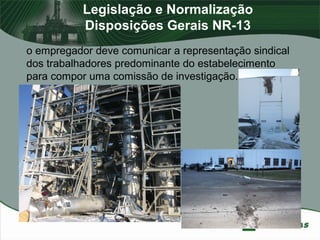 Legislação e Normalização
Disposições Gerais NR-13
o empregador deve comunicar a representação sindical
dos trabalhadores predominante do estabelecimento
para compor uma comissão de investigação.
 
