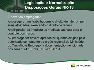 Legislação e Normalização
Disposições Gerais NR-13
É dever do empregador:
•a)assegurar aos trabalhadores o direito de interromper
suas atividades, exercendo o direito de recusa
•b)diligenciar de imediato as medidas cabíveis para o
controle dos riscos.
•O empregador deverá apresentar, quando exigida pela
autoridade competente do órgão regional do Ministério
do Trabalho e Emprego, a documentação mencionada
nos itens 13.4.1.6, 13.5.1.6 e 13.6.1.4.
 