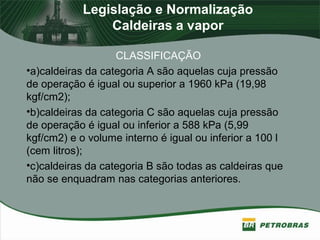 Legislação e Normalização
Caldeiras a vapor
CLASSIFICAÇÃO
•a)caldeiras da categoria A são aquelas cuja pressão
de operação é igual ou superior a 1960 kPa (19,98
kgf/cm2);
•b)caldeiras da categoria C são aquelas cuja pressão
de operação é igual ou inferior a 588 kPa (5,99
kgf/cm2) e o volume interno é igual ou inferior a 100 l
(cem litros);
•c)caldeiras da categoria B são todas as caldeiras que
não se enquadram nas categorias anteriores.
 