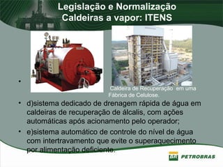 Legislação e Normalização
Caldeiras a vapor: ITENS
•
• d)sistema dedicado de drenagem rápida de água em
caldeiras de recuperação de álcalis, com ações
automáticas após acionamento pelo operador;
• e)sistema automático de controle do nível de água
com intertravamento que evite o superaquecimento
por alimentação deficiente.
Caldeira de Recuperação em uma
Fábrica de Celulose.
 