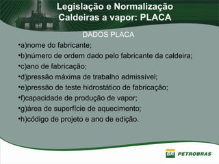 Legislação e Normalização
Caldeiras a vapor: PLACA
DADOS PLACA
•a)nome do fabricante;
•b)número de ordem dado pelo fabricante da caldeira;
•c)ano de fabricação;
•d)pressão máxima de trabalho admissível;
•e)pressão de teste hidrostático de fabricação;
•f)capacidade de produção de vapor;
•g)área de superfície de aquecimento;
•h)código de projeto e ano de edição.
 