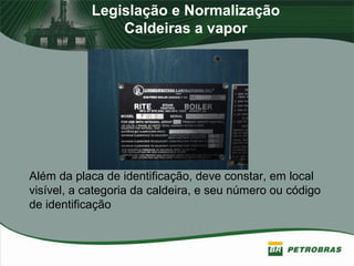 Legislação e Normalização
Caldeiras a vapor
Além da placa de identificação, deve constar, em local
visível, a categoria da caldeira, e seu número ou código
de identificação
 