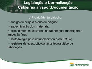 Legislação e Normalização
Caldeiras a vapor:Documentação
a)Prontuário da caldeira
•- código de projeto e ano de edição;
•- especificação dos materiais;
•- procedimentos utilizados na fabricação, montagem e
inspeção final;
•- metodologia para estabelecimento da PMTA;
•- registros da execução do teste hidrostático de
fabricação;
 