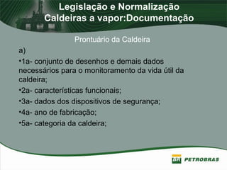 Legislação e Normalização
Caldeiras a vapor:Documentação
Prontuário da Caldeira
a)
•1a- conjunto de desenhos e demais dados
necessários para o monitoramento da vida útil da
caldeira;
•2a- características funcionais;
•3a- dados dos dispositivos de segurança;
•4a- ano de fabricação;
•5a- categoria da caldeira;
 