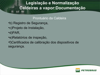 Legislação e Normalização
Caldeiras a vapor:Documentação
Prontuário da Caldeira
•b) Registro de Segurança,
•c)Projeto de Instalação,
•d)PAR,
•e)Relatórios de inspeção,
•f)Certificados de calibração dos dispositivos de
segurança.
 