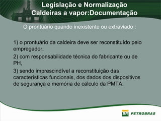 Legislação e Normalização
Caldeiras a vapor:Documentação
O prontuário quando inexistente ou extraviado :
1) o prontuário da caldeira deve ser reconstituído pelo
empregador,
2) com responsabilidade técnica do fabricante ou de
PH,
3) sendo imprescindível a reconstituição das
características funcionais, dos dados dos dispositivos
de segurança e memória de cálculo da PMTA.
 