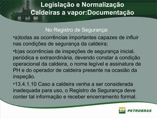 Legislação e Normalização
Caldeiras a vapor:Documentação
No Registro de Segurança:
•a)todas as ocorrências importantes capazes de influir
nas condições de segurança da caldeira;
•b)as ocorrências de inspeções de segurança inicial,
periódica e extraordinária, devendo constar a condição
operacional da caldeira, o nome legível e assinatura de
PH e do operador de caldeira presente na ocasião da
inspeção.
•13.4.1.10 Caso a caldeira venha a ser considerada
inadequada para uso, o Registro de Segurança deve
conter tal informação e receber encerramento formal.
 