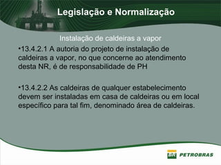 Legislação e Normalização
Instalação de caldeiras a vapor
•13.4.2.1 A autoria do projeto de instalação de
caldeiras a vapor, no que concerne ao atendimento
desta NR, é de responsabilidade de PH
•13.4.2.2 As caldeiras de qualquer estabelecimento
devem ser instaladas em casa de caldeiras ou em local
específico para tal fim, denominado área de caldeiras.
 