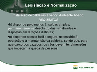 Legislação e Normalização
Instalação de caldeiras a vapor: Ambiente Aberto
REQUISITOS
•b) dispor de pelo menos 2 saídas amplas,
permanentemente desobstruídas, sinalizadas e
dispostas em direções distintas;
•c) dispor de acesso fácil e seguro, necessário à
operação e à manutenção da caldeira, sendo que, para
guarda-corpos vazados, os vãos devem ter dimensões
que impeçam a queda de pessoas;
 