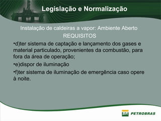 Legislação e Normalização
Instalação de caldeiras a vapor: Ambiente Aberto
REQUISITOS
•d)ter sistema de captação e lançamento dos gases e
material particulado, provenientes da combustão, para
fora da área de operação;
•e)dispor de iluminação
•f)ter sistema de iluminação de emergência caso opere
à noite.
 