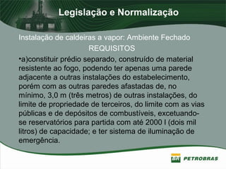 Legislação e Normalização
Instalação de caldeiras a vapor: Ambiente Fechado
REQUISITOS
•a)constituir prédio separado, construído de material
resistente ao fogo, podendo ter apenas uma parede
adjacente a outras instalações do estabelecimento,
porém com as outras paredes afastadas de, no
mínimo, 3,0 m (três metros) de outras instalações, do
limite de propriedade de terceiros, do limite com as vias
públicas e de depósitos de combustíveis, excetuando-
se reservatórios para partida com até 2000 l (dois mil
litros) de capacidade; e ter sistema de iluminação de
emergência.
 