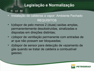 Legislação e Normalização
• Instalação de caldeiras a vapor: Ambiente Fechado
REQUISITOS
• b)dispor de pelo menos 2 (duas) saídas amplas,
permanentemente desobstruídas, sinalizadas e
dispostas em direções distintas;
• c)dispor de ventilação permanente com entradas de
ar que não possam ser bloqueadas;
• d)dispor de sensor para detecção de vazamento de
gás quando se tratar de caldeira a combustível
gasoso;
 