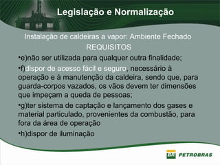 Legislação e Normalização
Instalação de caldeiras a vapor: Ambiente Fechado
REQUISITOS
•e)não ser utilizada para qualquer outra finalidade;
•f)dispor de acesso fácil e seguro, necessário à
operação e à manutenção da caldeira, sendo que, para
guarda-corpos vazados, os vãos devem ter dimensões
que impeçam a queda de pessoas;
•g)ter sistema de captação e lançamento dos gases e
material particulado, provenientes da combustão, para
fora da área de operação
•h)dispor de iluminação
 
