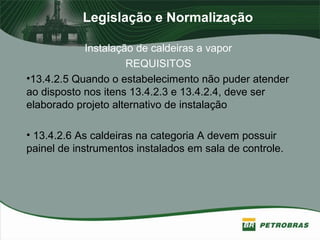 Legislação e Normalização
Instalação de caldeiras a vapor
REQUISITOS
•13.4.2.5 Quando o estabelecimento não puder atender
ao disposto nos itens 13.4.2.3 e 13.4.2.4, deve ser
elaborado projeto alternativo de instalação
• 13.4.2.6 As caldeiras na categoria A devem possuir
painel de instrumentos instalados em sala de controle.
 