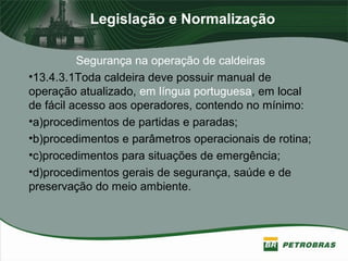 Legislação e Normalização
Segurança na operação de caldeiras
•13.4.3.1Toda caldeira deve possuir manual de
operação atualizado, em língua portuguesa, em local
de fácil acesso aos operadores, contendo no mínimo:
•a)procedimentos de partidas e paradas;
•b)procedimentos e parâmetros operacionais de rotina;
•c)procedimentos para situações de emergência;
•d)procedimentos gerais de segurança, saúde e de
preservação do meio ambiente.
 
