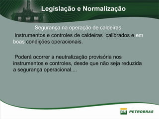 Legislação e Normalização
Segurança na operação de caldeiras
Instrumentos e controles de caldeiras calibrados e em
boas condições operacionais.
Poderá ocorrer a neutralização provisória nos
instrumentos e controles, desde que não seja reduzida
a segurança operacional....
 