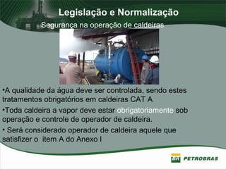 Legislação e Normalização
Segurança na operação de caldeiras
•A qualidade da água deve ser controlada, sendo estes
tratamentos obrigatórios em caldeiras CAT A
•Toda caldeira a vapor deve estar obrigatoriamente sob
operação e controle de operador de caldeira.
• Será considerado operador de caldeira aquele que
satisfizer o item A do Anexo I
 