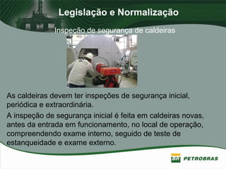 Legislação e Normalização
Inspeção de segurança de caldeiras
As caldeiras devem ter inspeções de segurança inicial,
periódica e extraordinária.
A inspeção de segurança inicial é feita em caldeiras novas,
antes da entrada em funcionamento, no local de operação,
compreendendo exame interno, seguido de teste de
estanqueidade e exame externo.
 