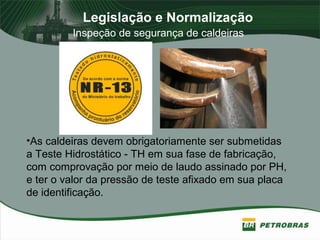 Legislação e Normalização
Inspeção de segurança de caldeiras
•As caldeiras devem obrigatoriamente ser submetidas
a Teste Hidrostático - TH em sua fase de fabricação,
com comprovação por meio de laudo assinado por PH,
e ter o valor da pressão de teste afixado em sua placa
de identificação.
 