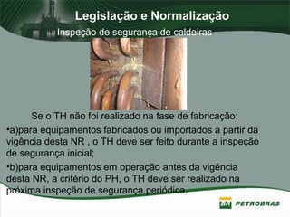 Legislação e Normalização
Inspeção de segurança de caldeiras
Se o TH não foi realizado na fase de fabricação:
•a)para equipamentos fabricados ou importados a partir da
vigência desta NR , o TH deve ser feito durante a inspeção
de segurança inicial;
•b)para equipamentos em operação antes da vigência
desta NR, a critério do PH, o TH deve ser realizado na
próxima inspeção de segurança periódica.
 