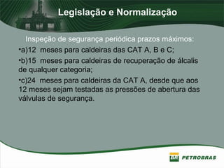 Legislação e Normalização
Inspeção de segurança periódica prazos máximos:
•a)12 meses para caldeiras das CAT A, B e C;
•b)15 meses para caldeiras de recuperação de álcalis
de qualquer categoria;
•c)24 meses para caldeiras da CAT A, desde que aos
12 meses sejam testadas as pressões de abertura das
válvulas de segurança.
 