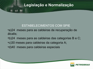 Legislação e Normalização
ESTABELECIMENTOS COM SPIE
•a)24 meses para as caldeiras de recuperação de
álcalis;
•b)24 meses para as caldeiras das categorias B e C;
•c)30 meses para caldeiras da categoria A;
•d)40 meses para caldeiras especiais
 