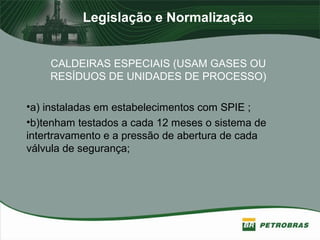 Legislação e Normalização
CALDEIRAS ESPECIAIS (USAM GASES OU
RESÍDUOS DE UNIDADES DE PROCESSO)
•a) instaladas em estabelecimentos com SPIE ;
•b)tenham testados a cada 12 meses o sistema de
intertravamento e a pressão de abertura de cada
válvula de segurança;
 