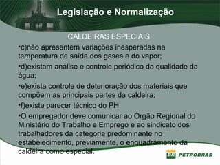 Legislação e Normalização
CALDEIRAS ESPECIAIS
•c)não apresentem variações inesperadas na
temperatura de saída dos gases e do vapor;
•d)existam análise e controle periódico da qualidade da
água;
•e)exista controle de deterioração dos materiais que
compõem as principais partes da caldeira;
•f)exista parecer técnico do PH
•O empregador deve comunicar ao Órgão Regional do
Ministério do Trabalho e Emprego e ao sindicato dos
trabalhadores da categoria predominante no
estabelecimento, previamente, o enquadramento da
caldeira como especial.
 