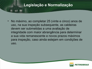 Legislação e Normalização
• No máximo, ao completar 25 (vinte e cinco) anos de
uso, na sua inspeção subsequente, as caldeiras
devem ser submetidas a uma avaliação de
integridade com maior abrangência para determinar
a sua vida remanescente e novos prazos máximos
para inspeção, caso ainda estejam em condições de
uso.
 