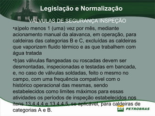 Legislação e Normalização
VÁLVULAS DE SEGURANÇA INSPEÇÃO
•a)pelo menos 1 (uma) vez por mês, mediante
acionamento manual da alavanca, em operação, para
caldeiras das categorias B e C, excluídas as caldeiras
que vaporizem fluido térmico e as que trabalhem com
água tratada
•b)as válvulas flangeadas ou roscadas devem ser
desmontadas, inspecionadas e testadas em bancada,
e, no caso de válvulas soldadas, feito o mesmo no
campo, com uma frequência compatível com o
histórico operacional das mesmas, sendo
estabelecidos como limites máximos para essas
atividades os períodos de inspeção estabelecidos nos
itens 13.4.4.4 e 13.4.4.5, se aplicável, para caldeiras de
categorias A e B.
 