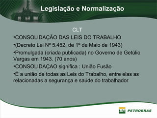 Legislação e Normalização
CLT
•CONSOLIDAÇÃO DAS LEIS DO TRABALHO
•(Decreto Lei Nº 5.452, de 1º de Maio de 1943)
•Promulgada (criada publicada) no Governo de Getúlio
Vargas em 1943. (70 anos)
•CONSOLIDAÇAO significa : União Fusão
•É a união de todas as Leis do Trabalho, entre elas as
relacionadas a segurança e saúde do trabalhador
 