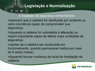Legislação e Normalização
A inspeção de segurança extraordinária
•a)sempre que a caldeira for danificada por acidente ou
outra ocorrência capaz de comprometer sua
segurança;
•b)quando a caldeira for submetida à alteração ou
reparo importante capaz de alterar suas condições de
segurança;
•c)antes de a caldeira ser recolocada em
funcionamento, quando permanecer inativa por mais
de 6 (seis) meses;
•d)quando houver mudança de local de instalação da
caldeira.
 