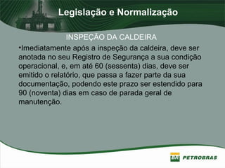 Legislação e Normalização
INSPEÇÃO DA CALDEIRA
•Imediatamente após a inspeção da caldeira, deve ser
anotada no seu Registro de Segurança a sua condição
operacional, e, em até 60 (sessenta) dias, deve ser
emitido o relatório, que passa a fazer parte da sua
documentação, podendo este prazo ser estendido para
90 (noventa) dias em caso de parada geral de
manutenção.
 