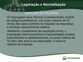 Legislação e Normalização
INSPEÇÃO DA CALDEIRA
•O empregador deve informar à representação sindical
da categoria profissional, num prazo máximo de 30
(trinta) dias após o término da inspeção de segurança,
a condição operacional da caldeira.
•Mediante o recebimento de requisição formal, o
empregador deve encaminhar à representação sindical
predominante no estabelecimento, no prazo máximo de
10 (dez) dias após a sua elaboração, a cópia do
relatório de inspeção.
.
 