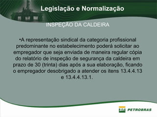 Legislação e Normalização
INSPEÇÃO DA CALDEIRA
•A representação sindical da categoria profissional
predominante no estabelecimento poderá solicitar ao
empregador que seja enviada de maneira regular cópia
do relatório de inspeção de segurança da caldeira em
prazo de 30 (trinta) dias após a sua elaboração, ficando
o empregador desobrigado a atender os itens 13.4.4.13
e 13.4.4.13.1.
 