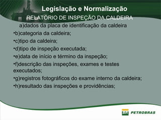 Legislação e Normalização
RELATÓRIO DE INSPEÇÃO DA CALDEIRA
a)dados da placa de identificação da caldeira
•b)categoria da caldeira;
•c)tipo da caldeira;
•d)tipo de inspeção executada;
•e)data de início e término da inspeção;
•f)descrição das inspeções, exames e testes
executados;
•g)registros fotográficos do exame interno da caldeira;
•h)resultado das inspeções e providências;
 