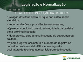 Legislação e Normalização
RELATÓRIO DE INSPEÇÃO DA CALDEIRA
•i)relação dos itens desta NR que não estão sendo
atendidos;
•j)recomendações e providências necessárias;
•k)parecer conclusivo quanto à integridade da caldeira
até a próxima inspeção;
•l)data prevista para a nova inspeção de segurança da
caldeira;
•m)nome legível, assinatura e número do registro no
conselho profissional do PH e nome legível e
assinatura de técnicos que participaram da inspeção.
 