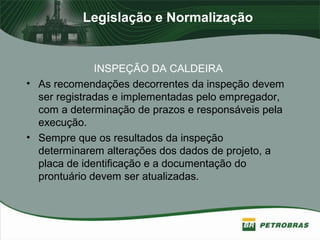 Legislação e Normalização
INSPEÇÃO DA CALDEIRA
• As recomendações decorrentes da inspeção devem
ser registradas e implementadas pelo empregador,
com a determinação de prazos e responsáveis pela
execução.
• Sempre que os resultados da inspeção
determinarem alterações dos dados de projeto, a
placa de identificação e a documentação do
prontuário devem ser atualizadas.
 