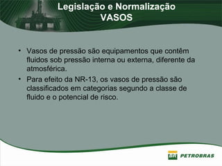 Legislação e Normalização
VASOS
• Vasos de pressão são equipamentos que contêm
fluidos sob pressão interna ou externa, diferente da
atmosférica.
• Para efeito da NR-13, os vasos de pressão são
classificados em categorias segundo a classe de
fluido e o potencial de risco.
 