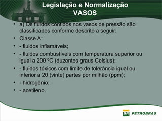 Legislação e Normalização
VASOS
• a) Os fluidos contidos nos vasos de pressão são
classificados conforme descrito a seguir:
• Classe A:
• - fluidos inflamáveis;
• - fluidos combustíveis com temperatura superior ou
igual a 200 ºC (duzentos graus Celsius);
• - fluidos tóxicos com limite de tolerância igual ou
inferior a 20 (vinte) partes por milhão (ppm);
• - hidrogênio;
• - acetileno.
 